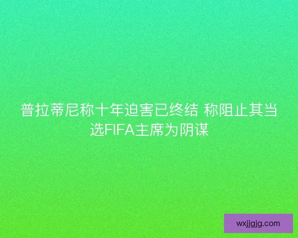 普拉蒂尼称十年迫害已终结 称阻止其当选FIFA主席为阴谋
