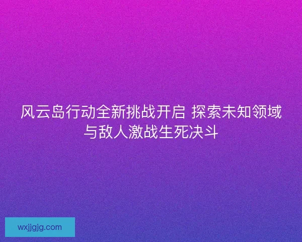 风云岛行动全新挑战开启 探索未知领域与敌人激战生死决斗