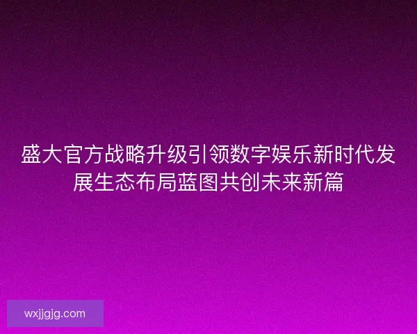 盛大官方战略升级引领数字娱乐新时代发展生态布局蓝图共创未来新篇