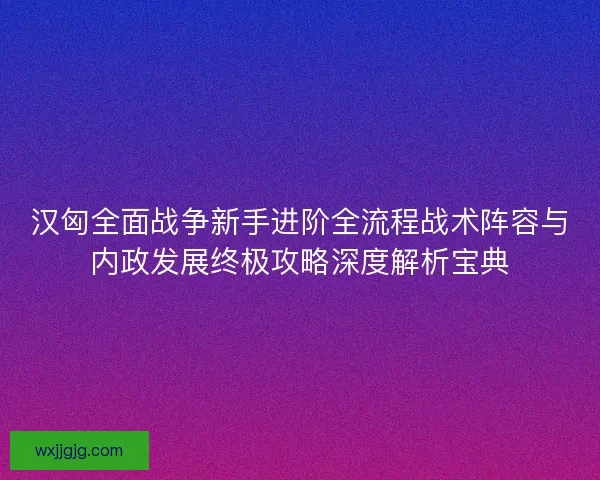 汉匈全面战争新手进阶全流程战术阵容与内政发展终极攻略深度解析宝典 汉匈全面战争新手进阶全流程战术阵容与内政发展终极攻略深度解析宝典