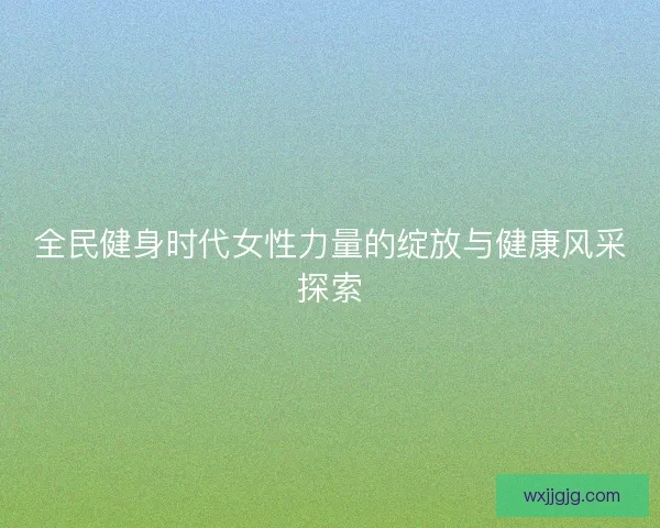 全民健身时代女性力量的绽放与健康风采探索 全民健身时代女性力量的绽放与健康风采探索