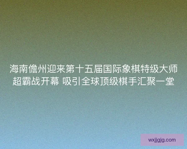 海南儋州迎来第十五届国际象棋特级大师超霸战开幕 吸引全球顶级棋手汇聚一堂 海南儋州迎来第十五届国际象棋特级大师超霸战开幕 吸引全球顶级棋手汇聚一堂