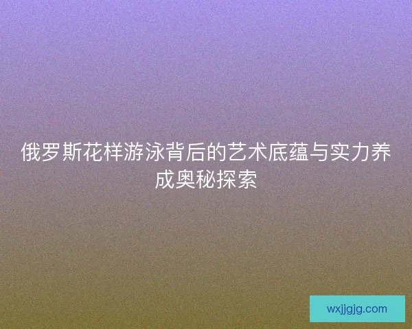 俄罗斯花样游泳背后的艺术底蕴与实力养成奥秘探索