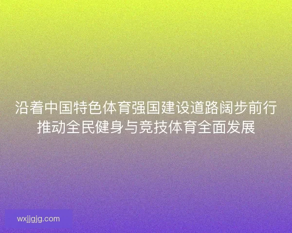 沿着中国特色体育强国建设道路阔步前行推动全民健身与竞技体育全面发展 沿着中国特色体育强国建设道路阔步前行推动全民健身与竞技体育全面发展