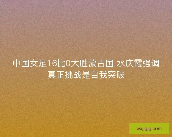 中国女足16比0大胜蒙古国 水庆霞强调真正挑战是自我突破