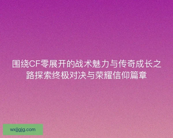 围绕CF零展开的战术魅力与传奇成长之路探索终极对决与荣耀信仰篇章
