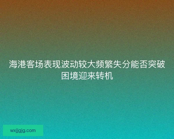 海港客场表现波动较大频繁失分能否突破困境迎来转机