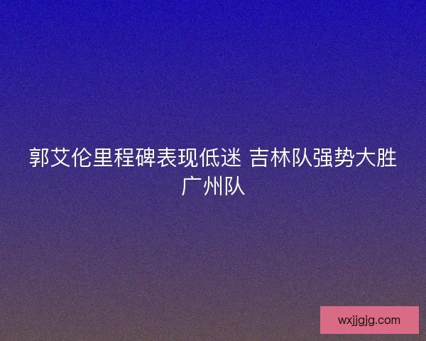 郭艾伦里程碑表现低迷 吉林队强势大胜广州队