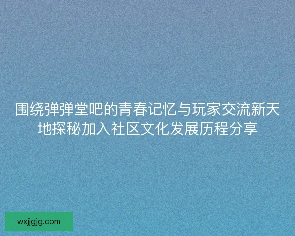 围绕弹弹堂吧的青春记忆与玩家交流新天地探秘加入社区文化发展历程分享