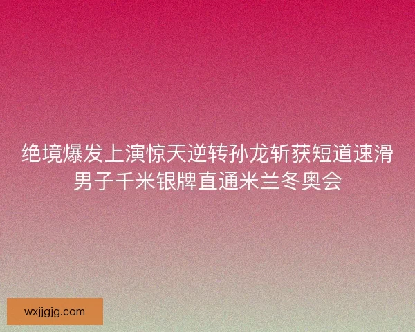 绝境爆发上演惊天逆转孙龙斩获短道速滑男子千米银牌直通米兰冬奥会
