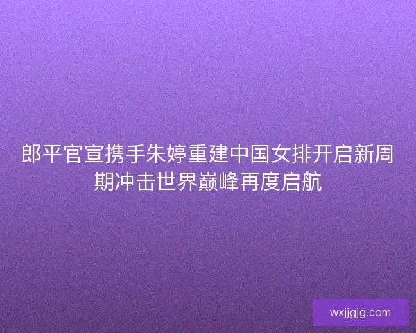 郎平官宣携手朱婷重建中国女排开启新周期冲击世界巅峰再度启航
