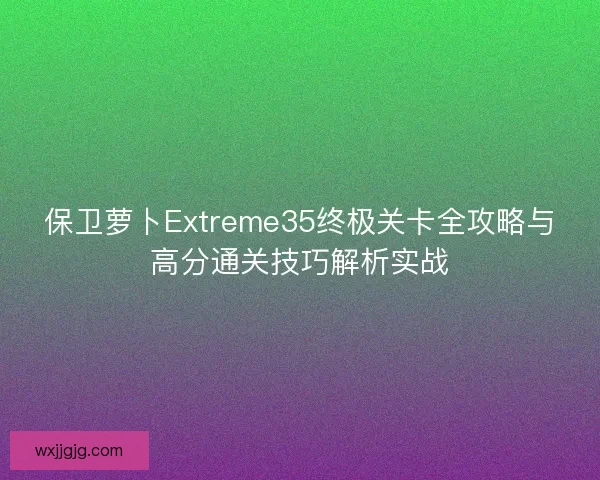 保卫萝卜Extreme35终极关卡全攻略与高分通关技巧解析实战
